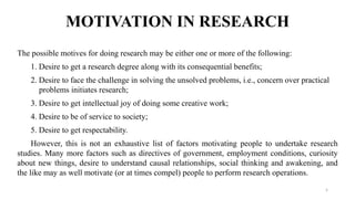 MOTIVATION IN RESEARCH
The possible motives for doing research may be either one or more of the following:
1. Desire to get a research degree along with its consequential benefits;
2. Desire to face the challenge in solving the unsolved problems, i.e., concern over practical
problems initiates research;
3. Desire to get intellectual joy of doing some creative work;
4. Desire to be of service to society;
5. Desire to get respectability.
However, this is not an exhaustive list of factors motivating people to undertake research
studies. Many more factors such as directives of government, employment conditions, curiosity
about new things, desire to understand causal relationships, social thinking and awakening, and
the like may as well motivate (or at times compel) people to perform research operations.
5
 