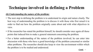 Technique involved in defining a Problem
(ii) Understanding the nature of the problem:
• The next step in defining the problem is to understand its origin and nature clearly. The
best way of understanding the problem is to discuss it with those who first raised it in
order to find out how the problem originally came about and with what objectives in
view.
• If the researcher has stated the problem himself, he should consider once again all those
points that induced him to make a general statement concerning the problem.
• For a better understanding of the nature of the problem involved, he can enter into
discussion with those who have a good knowledge of the problem concerned or similar
other problems. The researcher should also keep in view the environment within which
the problem is to be studied and understood.
50
Contd.
 