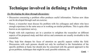Technique involved in defining a Problem
(iv) Developing the ideas through discussions:
• Discussion concerning a problem often produces useful information. Various new ideas
can be developed through such an exercise.
• Hence, a researcher must discuss his problem with his colleagues and others who have
enough experience in the same area or in working on similar problems. This is quite often
known as an experience survey.
• People with rich experience are in a position to enlighten the researcher on different
aspects of his proposed study and their advice and comments are usually invaluable to the
researcher.
• They help him sharpen his focus of attention on specific aspects within the field.
Discussions with such persons should not only be confined to the formulation of the
specific problem at hand, but should also be concerned with the general approach to the
given problem, techniques that might be used, possible solutions, etc.
52
Contd.
 