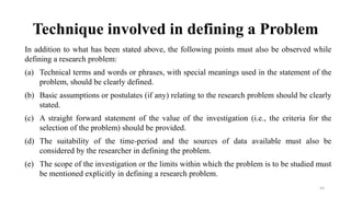 Technique involved in defining a Problem
In addition to what has been stated above, the following points must also be observed while
defining a research problem:
(a) Technical terms and words or phrases, with special meanings used in the statement of the
problem, should be clearly defined.
(b) Basic assumptions or postulates (if any) relating to the research problem should be clearly
stated.
(c) A straight forward statement of the value of the investigation (i.e., the criteria for the
selection of the problem) should be provided.
(d) The suitability of the time-period and the sources of data available must also be
considered by the researcher in defining the problem.
(e) The scope of the investigation or the limits within which the problem is to be studied must
be mentioned explicitly in defining a research problem.
54
 
