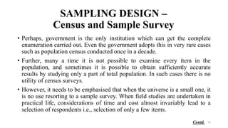 SAMPLING DESIGN –
Census and Sample Survey
• Perhaps, government is the only institution which can get the complete
enumeration carried out. Even the government adopts this in very rare cases
such as population census conducted once in a decade.
• Further, many a time it is not possible to examine every item in the
population, and sometimes it is possible to obtain sufficiently accurate
results by studying only a part of total population. In such cases there is no
utility of census surveys.
• However, it needs to be emphasised that when the universe is a small one, it
is no use resorting to a sample survey. When field studies are undertaken in
practical life, considerations of time and cost almost invariably lead to a
selection of respondents i.e., selection of only a few items.
56
Contd.
 