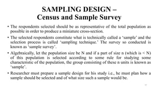 SAMPLING DESIGN –
Census and Sample Survey
57
• The respondents selected should be as representative of the total population as
possible in order to produce a miniature cross-section.
• The selected respondents constitute what is technically called a ‘sample’ and the
selection process is called ‘sampling technique.’ The survey so conducted is
known as ‘sample survey’.
• Algebraically, let the population size be N and if a part of size n (which is < N)
of this population is selected according to some rule for studying some
characteristic of the population, the group consisting of these n units is known as
‘sample’.
• Researcher must prepare a sample design for his study i.e., he must plan how a
sample should be selected and of what size such a sample would be.
 