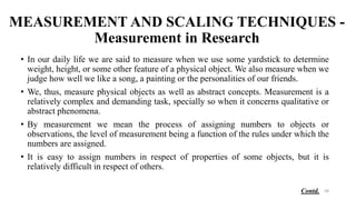 MEASUREMENT AND SCALING TECHNIQUES -
Measurement in Research
• In our daily life we are said to measure when we use some yardstick to determine
weight, height, or some other feature of a physical object. We also measure when we
judge how well we like a song, a painting or the personalities of our friends.
• We, thus, measure physical objects as well as abstract concepts. Measurement is a
relatively complex and demanding task, specially so when it concerns qualitative or
abstract phenomena.
• By measurement we mean the process of assigning numbers to objects or
observations, the level of measurement being a function of the rules under which the
numbers are assigned.
• It is easy to assign numbers in respect of properties of some objects, but it is
relatively difficult in respect of others.
58
Contd.
 