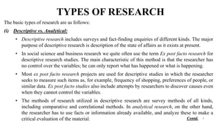 TYPES OF RESEARCH
The basic types of research are as follows:
(i) Descriptive vs. Analytical:
• Descriptive research includes surveys and fact-finding enquiries of different kinds. The major
purpose of descriptive research is description of the state of affairs as it exists at present.
• In social science and business research we quite often use the term Ex post facto research for
descriptive research studies. The main characteristic of this method is that the researcher has
no control over the variables; he can only report what has happened or what is happening.
• Most ex post facto research projects are used for descriptive studies in which the researcher
seeks to measure such items as, for example, frequency of shopping, preferences of people, or
similar data. Ex post facto studies also include attempts by researchers to discover causes even
when they cannot control the variables.
• The methods of research utilized in descriptive research are survey methods of all kinds,
including comparative and correlational methods. In analytical research, on the other hand,
the researcher has to use facts or information already available, and analyze these to make a
critical evaluation of the material. 6
Contd.
 