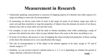 Measurement in Research
• Technically speaking, measurement is a process of mapping aspects of a domain onto other aspects of a
range according to some rule of correspondence.
• In measuring, we devise some form of scale in the range (in terms of set theory, range may refer to
some set) and then transform or map the properties of objects from the domain (in terms of set theory,
domain may refer to some other set) onto this scale.
• For example, in case we are to find the male to female attendance ratio while conducting a study of
persons who attend some show, then we may tabulate those who come to the show according to sex.
• In terms of set theory, this process is one of mapping the observed physical properties of those coming
to the show (the domain) on to a sex classification (the range).
• The rule of correspondence is: If the object in the domain appears to be male, assign to “0” and if
female assign to “1”.
• Similarly, we can record a person’s marital status as 1, 2, 3 or 4, depending on whether the person is
single, married, widowed or divorced. 60
Contd.
 