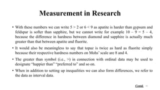 Measurement in Research
• With these numbers we can write 5 > 2 or 6 < 9 as apatite is harder than gypsum and
feldspar is softer than sapphire, but we cannot write for example 10 – 9 = 5 – 4,
because the difference in hardness between diamond and sapphire is actually much
greater than that between apatite and fluorite.
• It would also be meaningless to say that topaz is twice as hard as fluorite simply
because their respective hardness numbers on Mohs’ scale are 8 and 4.
• The greater than symbol (i.e., >) in connection with ordinal data may be used to
designate “happier than” “preferred to” and so on.
• When in addition to setting up inequalities we can also form differences, we refer to
the data as interval data.
62
Contd.
 