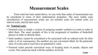 Measurement Scales
From what has been stated above, we can write that scales of measurement can
be considered in terms of their mathematical properties. The most widely used
classification of measurement scales are: (a) nominal scale; (b) ordinal scale; (c)
interval scale; and (d) ratio scale.
(a) Nominal scale:
• Nominal scale is simply a system of assigning number symbols to events in order to
label them. The usual example of this is the assignment of numbers of basketball
players in order to identify them.
• Such numbers cannot be considered to be associated with an ordered scale for their
order is of no consequence; the numbers are just convenient labels for the particular
class of events and as such have no quantitative value.
• Nominal scales provide convenient ways of keeping track of people, objects and
events. One cannot do much with the numbers involved.
64
Contd.
 