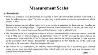 Measurement Scales
(c) Interval scale:
• In the case of interval scale, the intervals are adjusted in terms of some rule that has been established as a
basis for making the units equal. The units are equal only in so far as one accepts the assumptions on which
the rule is based.
• Interval scales can have an arbitrary zero, but it is not possible to determine for them what may be called an
absolute zero or the unique origin. The primary limitation of the interval scale is the lack of a true zero; it
does not have the capacity to measure the complete absence of a trait or characteristic.
• The Fahrenheit scale is an example of an interval scale and shows similarities in what one can and cannot do
with it. One can say that an increase in temperature from 30° to 40° involves the same increase in
temperature as an increase from 60° to 70°, but one cannot say that the temperature of 60° is twice as warm
as the temperature of 30° because both numbers are dependent on the fact that the zero on the scale is set
arbitrarily at the temperature of the freezing point of water.
• The ratio of the two temperatures, 30° and 60°, means nothing because zero is an arbitrary point. Interval
scales provide more powerful measurement than ordinal scales for interval scale also incorporates the
concept of equality of interval. 67
Contd.
 