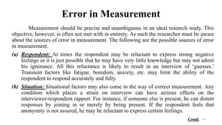 Error in Measurement
Measurement should be precise and unambiguous in an ideal research study. This
objective, however, is often not met with in entirety. As such the researcher must be aware
about the sources of error in measurement. The following are the possible sources of error
in measurement.
(a) Respondent: At times the respondent may be reluctant to express strong negative
feelings or it is just possible that he may have very little knowledge but may not admit
his ignorance. All this reluctance is likely to result in an interview of ‘guesses.’
Transient factors like fatigue, boredom, anxiety, etc. may limit the ability of the
respondent to respond accurately and fully.
(b) Situation: Situational factors may also come in the way of correct measurement. Any
condition which places a strain on interview can have serious effects on the
interviewer-respondent rapport. For instance, if someone else is present, he can distort
responses by joining in or merely by being present. If the respondent feels that
anonymity is not assured, he may be reluctant to express certain feelings.
69
Contd.
 