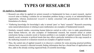 TYPES OF RESEARCH
(ii) Applied vs. Fundamental:
• Research can either be applied (or action) research or fundamental (to basic or pure) research. Applied
research aims at finding a solution for an immediate problem facing a society or an industrial/business
organization, whereas fundamental research is mainly concerned with generalizations and with the
formulation of a theory.
• “Gathering knowledge for knowledge’s sake is termed ‘pure’ or ‘basic’ research.” Research concerning
some natural phenomenon or relating to pure mathematics are examples of fundamental research.
• Similarly, research studies, concerning human behavior carried on with a view to make generalizations
about human behavior, are also examples of fundamental research, but research aimed at certain
conclusions facing a concrete social or business problem is an example of applied research. Research to
identify social, economic or political trends that may affect a particular institution or the copy research or
the marketing research or evaluation research are examples of applied research.
• Thus, the central aim of applied research is to discover a solution for some pressing practical problem,
whereas basic research is directed towards finding information that has a broad base of applications and
thus, adds to the already existing organized body of scientific knowledge.
7
Contd.
 