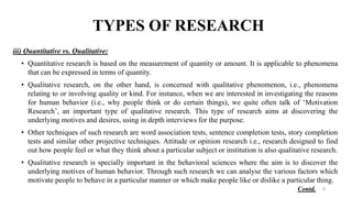 TYPES OF RESEARCH
iii) Quantitative vs. Qualitative:
• Quantitative research is based on the measurement of quantity or amount. It is applicable to phenomena
that can be expressed in terms of quantity.
• Qualitative research, on the other hand, is concerned with qualitative phenomenon, i.e., phenomena
relating to or involving quality or kind. For instance, when we are interested in investigating the reasons
for human behavior (i.e., why people think or do certain things), we quite often talk of ‘Motivation
Research’, an important type of qualitative research. This type of research aims at discovering the
underlying motives and desires, using in depth interviews for the purpose.
• Other techniques of such research are word association tests, sentence completion tests, story completion
tests and similar other projective techniques. Attitude or opinion research i.e., research designed to find
out how people feel or what they think about a particular subject or institution is also qualitative research.
• Qualitative research is specially important in the behavioral sciences where the aim is to discover the
underlying motives of human behavior. Through such research we can analyse the various factors which
motivate people to behave in a particular manner or which make people like or dislike a particular thing.
8
Contd.
 