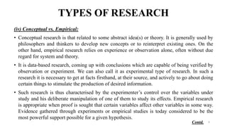 TYPES OF RESEARCH
(iv) Conceptual vs. Empirical:
• Conceptual research is that related to some abstract idea(s) or theory. It is generally used by
philosophers and thinkers to develop new concepts or to reinterpret existing ones. On the
other hand, empirical research relies on experience or observation alone, often without due
regard for system and theory.
• It is data-based research, coming up with conclusions which are capable of being verified by
observation or experiment. We can also call it as experimental type of research. In such a
research it is necessary to get at facts firsthand, at their source, and actively to go about doing
certain things to stimulate the production of desired information.
• Such research is thus characterised by the experimenter’s control over the variables under
study and his deliberate manipulation of one of them to study its effects. Empirical research
is appropriate when proof is sought that certain variables affect other variables in some way.
Evidence gathered through experiments or empirical studies is today considered to be the
most powerful support possible for a given hypothesis.
9
Contd.
 