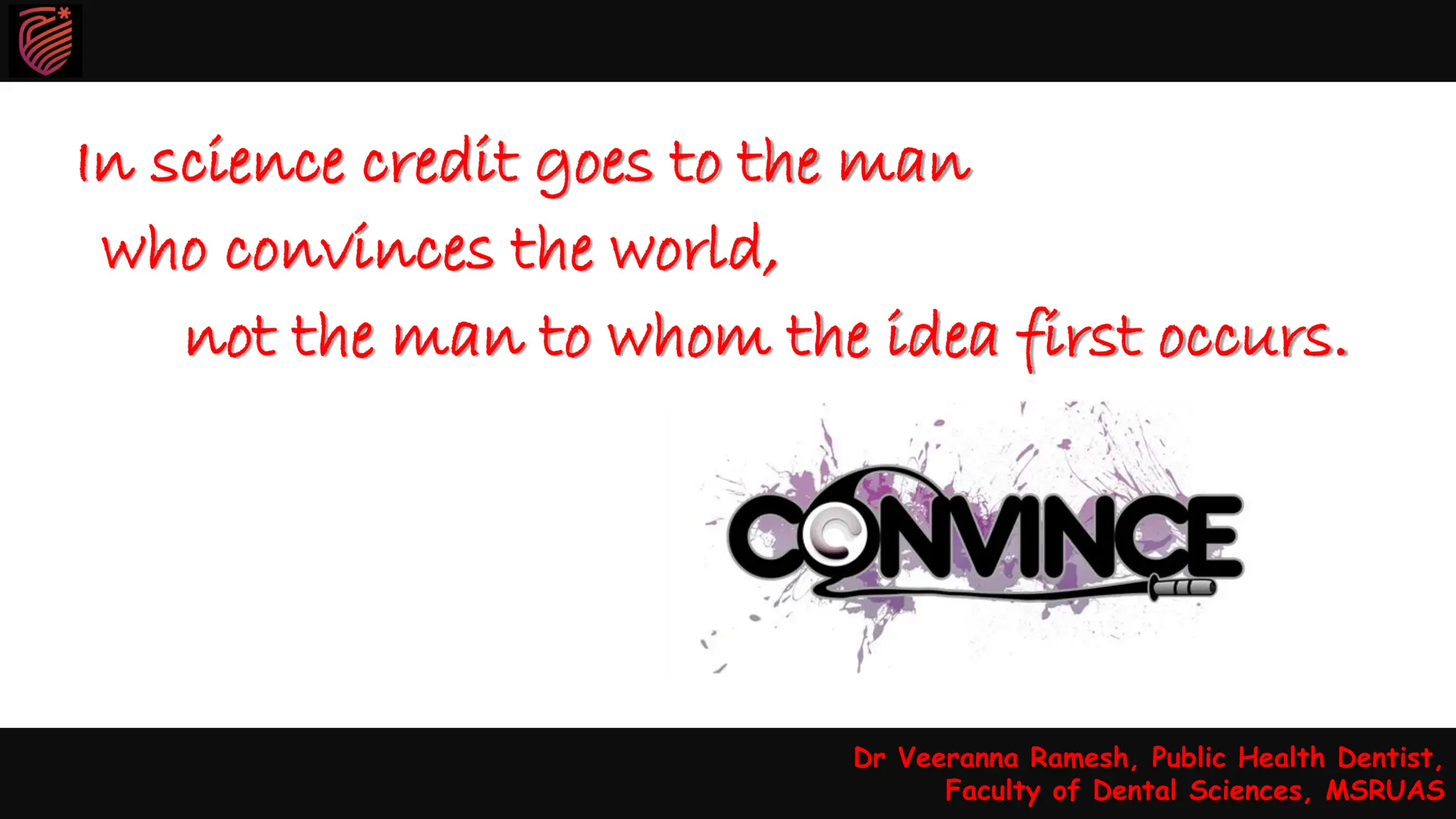 In science credit goes to the man
who convinces the world,
not the man to whom the idea first occurs.
Dr Veeranna Ramesh, Public Health Dentist,
Faculty of Dental Sciences, MSRUAS
Dr Veeranna Ramesh, Public Health Dentist,
Faculty of Dental Sciences, MSRUAS
 