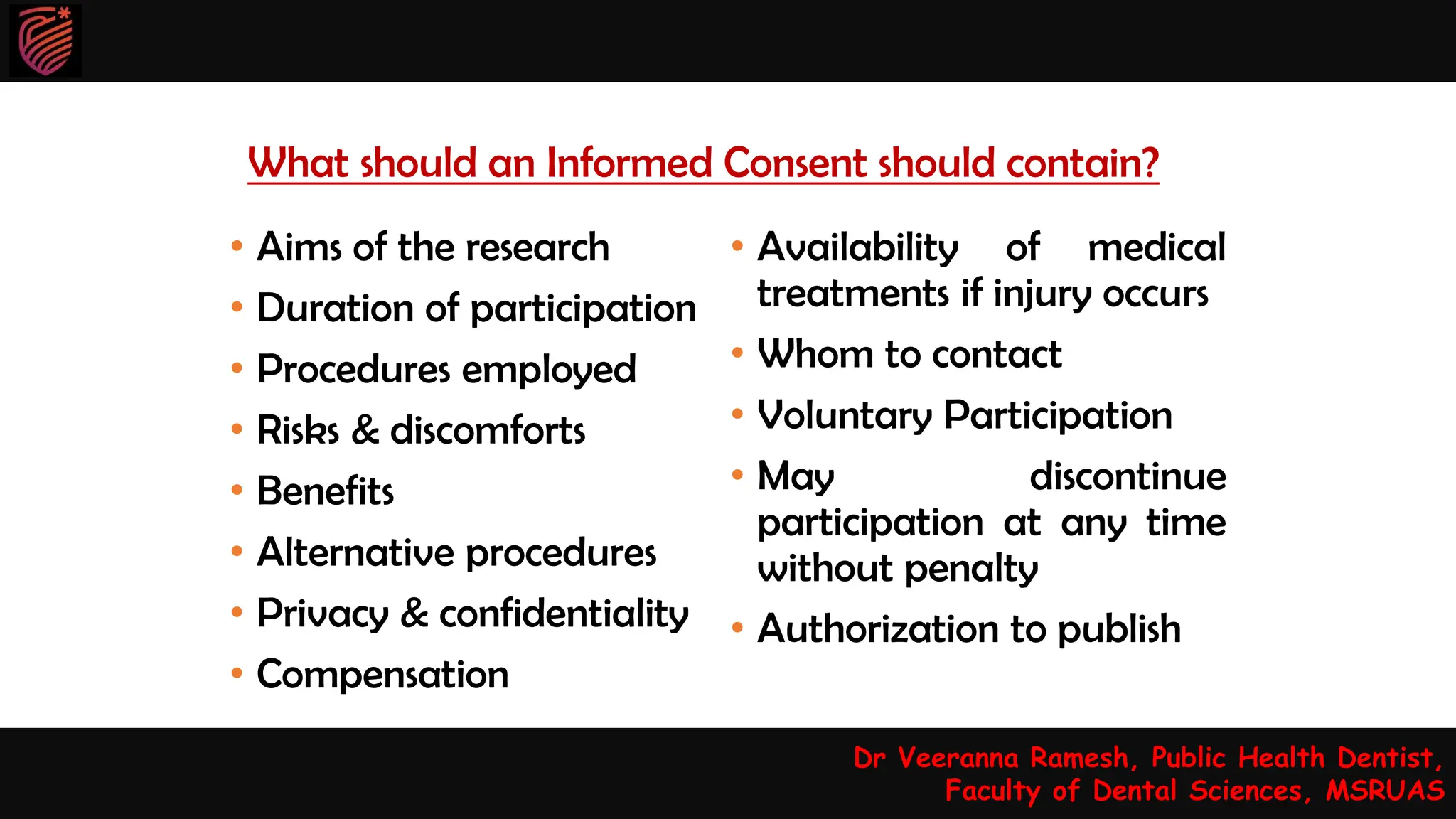 What should an Informed Consent should contain?
• Aims of the research
• Duration of participation
• Procedures employed
• Risks & discomforts
• Benefits
• Alternative procedures
• Privacy & confidentiality
• Compensation
• Availability of medical
treatments if injury occurs
• Whom to contact
• Voluntary Participation
• May discontinue
participation at any time
without penalty
• Authorization to publish
Dr Veeranna Ramesh, Public Health Dentist,
Faculty of Dental Sciences, MSRUAS
 