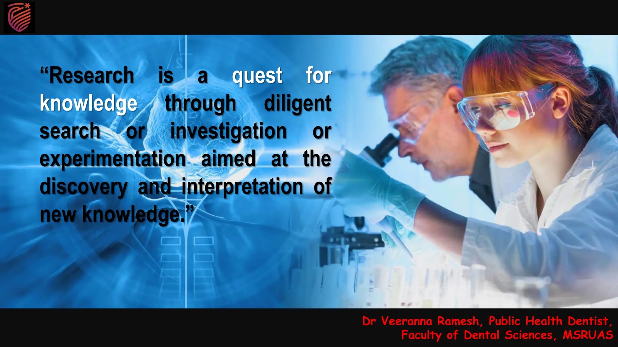 Dr Veeranna Ramesh, Public Health Dentist,
Faculty of Dental Sciences, MSRUAS
“Research is a quest for
knowledge through diligent
search or investigation or
experimentation aimed at the
discovery and interpretation of
new knowledge.”
 