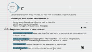 Literature
review
Literature reviews aren’t always required, but often form an important part of manuscripts.
Typically, you would expect a literature review to:
• Discuss what’s already known about the topic of the article
• Identify gaps in current knowledge
• Present your approach to addressing those gaps
As you write, make sure to follow these tips:
• Summarize and synthesize; give an overview of the main points of each source and combine them into
a coherent whole.
• Analyze and interpret; don’t just paraphrase other researchers– add your own interpretations,
discussing the significance of findings in relation to the literature as a whole.
• Critically evaluate; mention the strengths and weaknesses of your sources.
• Bring it all together: draw connections, comparisons, and contrasts.
 
