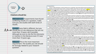 Literature
review
Citations should be:
• Well balanced: If experiments have found
conflicting results on a question, make
sure you cite studies with both kinds of
results.
• Current: Every field is different, but you
should aim to cite references that are not
more than 10 years old if possible.
Although be sure to cite the first discovery
or mention in the literature even if it was
more than 10 years ago.
• Relevant: This is the most important
requirement. The studies you cite should
be strongly related to your research
question.
 