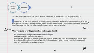 Methodology
Literature
review
The methodology provides the reader with all the details of how you conducted your research.
A good way to start this section is to check the instructions for authors for your target journal to see
whether they state any requirements on how it should be presented. It’s also worth reviewing previously
published papers in the journal or sample reports on the journal website.
When you come to write your method section, you should:
• Use subheadings to separate different methodologies
• Describe what you did in the past tense
• Describe new methods in enough detail that another researcher could reproduce what you’ve done
• Describe established methods briefly and include a reference where readers can find more detail
• State any statistical tests and parameters
 