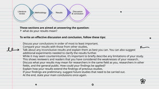 Discussion
& conclusion
Results
Methodology
Literature
review
These sections are aimed at answering the question:
 what do your results mean?
To write an effective discussion and conclusion, follow these tips:
• Discuss your conclusions in order of most to least important.
• Compare your results with those from other studies,
• Talk about any inconclusive results and explain them as best you can. You can also suggest
additional experiments needed to clarify the results further.
• While it may seem counterintuitive, it’s important to briefly describe any limitations of your study.
This shows reviewers and readers that you have considered the weaknesses of your research..
• Discuss what your results may mean for researchers in the same field as you, researchers in other
fields, and the general public. How could your findings be applied?
• Explain how your results extend the findings of previous studies.
• If your findings are preliminary, suggest future studies that need to be carried out.
• At the end, state your main conclusions once again.
 
