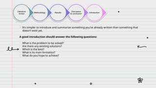 Introduction
Discussion
& conclusion
Results
Methodology
Literature
review
 It’s simpler to introduce and summarize something you’ve already written than something that
doesn’t exist yet.
A good introduction should answer the following questions:
• What is the problem to be solved?
• Are there any existing solutions?
• Which is the best?
• What is its main limitation?
• What do you hope to achieve?
 