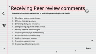 The value of constructive criticism in improving the quality of the article.
1. Identifying weaknesses and gaps.
2. Offering fresh perspectives.
3. Enhancing clarity and coherence.
4. Strengthening arguments and evidence.
5. Refining research methodologies.
6. Improving writing style and readability.
7. Addressing limitations effectively.
8. Guiding the revision process.
9. Promoting academic rigor.
10. Increasing publication potential.
Receiving Peer review comments
 