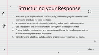 1. Introduce your response letter professionally, acknowledging the reviewers and
expressing gratitude for their feedback.
2. Address each comment individually, providing a clear and concise response.
3. Use a respectful and professional tone throughout the response letter.
4. Provide detailed explanations and supporting evidence for the changes made or
reasons for disagreement (if applicable).
5. Consider using a table or bullet points to organize your responses for clarity.
Structuring your Response
 