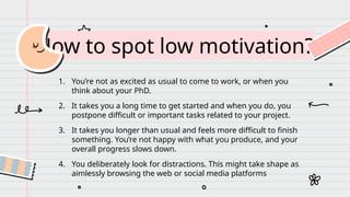 How to spot low motivation?
1. You’re not as excited as usual to come to work, or when you
think about your PhD.
2. It takes you a long time to get started and when you do, you
postpone difficult or important tasks related to your project.
3. It takes you longer than usual and feels more difficult to finish
something. You’re not happy with what you produce, and your
overall progress slows down.
4. You deliberately look for distractions. This might take shape as
aimlessly browsing the web or social media platforms
 