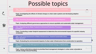 Possible topics
•Topic: Investigating the effects of climate change on urban water systems and developing adaptive
strategies.
Title: "Assessing the Impact of Climate Change on Urban Hydrology: A Case Study
of [City/Region]"
•Topic: Analyzing different governance approaches to ensure equitable and sustainable water management.
Title: "Evaluating Sustainable Water Governance Models for [Country/Region]"
•Topic: Conducting a water footprint assessment to determine the environmental impact of a specific industry
or process.
Title: "Quantifying the Water Footprint of [Industry/Production Process] in
[Location]"
•Topic: Evaluating the environmental impacts of urban water infrastructure from construction to operation.
Title: "Life Cycle Assessment of Water Infrastructure: Towards Sustainable Urban
Water Systems"
•Topic: Using multicriteria analysis to prioritize flood management strategies in urban areas vulnerable to
climate change-induced flooding.
Title: "Urban Flood Risk Management in the Face of Climate Change: A Multicriteria
Analysis"
 