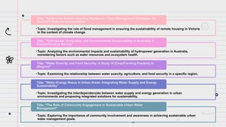 •Topic: Investigating the role of flood management in ensuring the sustainability of remote housing in Victoria
in the context of climate change.
Title: "Enhancing Remote Housing Resilience: Flood Management Strategies for
Victoria's Outback Communities"
•Topic: Analyzing the environmental impacts and sustainability of hydropower generation in Australia,
considering factors such as water resources and ecosystem health.
Title: "Hydropower Generation and Environmental Sustainability in Australia: A
Comprehensive Review"
•Topic: Examining the relationship between water scarcity, agriculture, and food security in a specific region.
Title: "Water Scarcity and Food Security: A Study of [Crop/Farming Practice] in
[Region]"
•Topic: Investigating the interdependencies between water supply and energy generation in urban
environments and proposing integrated solutions for sustainability.
Title: "Water-Energy Nexus in Urban Areas: Integrating Water Supply and Energy
Sustainability"
•Topic: Exploring the importance of community involvement and awareness in achieving sustainable urban
water management goals.
Title: "The Role of Community Engagement in Sustainable Urban Water
Management"
 