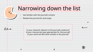 Narrowing down the list
− Get familiar with the journal’s content
− Review the journal aim and scope
Is your research relevant to the journal’s audience?
Is your manuscript type appropriate for the journal?
Is your work too like other articles in the journal?
 
