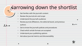 Narrowing down the shortlist
− Get familiar with the journal’s content
− Review the journal aim and scope
− Understand the journal’s audience
− Review journal affiliations, the editorial board, and previous
authors
− Get to know the journal’s policies and procedures
− Check which article formats are accepted
− Understand your publishing options
− Ask about journal metrics and discoverability
 