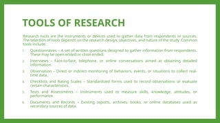 TOOLS OF RESEARCH
Research tools are the instruments or devices used to gather data from respondents or sources.
The selection of tools depends on the research design, objectives, and nature of the study. Common
tools include:
1. Questionnaires – A set of written questions designed to gather information from respondents.
These may be open-ended or close-ended.
2. Interviews – Face-to-face, telephone, or online conversations aimed at obtaining detailed
information.
3. Observation – Direct or indirect monitoring of behaviors, events, or situations to collect real-
time data.
4. Checklists and Rating Scales – Standardized forms used to record observations or evaluate
certain characteristics.
5. Tests and Assessments – Instruments used to measure skills, knowledge, attitudes, or
performance.
6. Documents and Records – Existing reports, archives, books, or online databases used as
secondary sources of data.
 