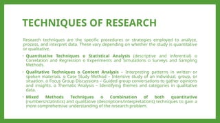 TECHNIQUES OF RESEARCH
Research techniques are the specific procedures or strategies employed to analyze,
process, and interpret data. These vary depending on whether the study is quantitative
or qualitative.
• Quantitative Techniques o Statistical Analysis (descriptive and inferential) o
Correlation and Regression o Experiments and Simulations o Surveys and Sampling
Methods.
• Qualitative Techniques o Content Analysis – Interpreting patterns in written or
spoken materials. o Case Study Method – Intensive study of an individual, group, or
situation. o Focus Group Discussions – Guided group conversations to gather opinions
and insights. o Thematic Analysis – Identifying themes and categories in qualitative
data.
• Mixed Methods Techniques o Combination of both quantitative
(numbers/statistics) and qualitative (descriptions/interpretations) techniques to gain a
more comprehensive understanding of the research problem.
 