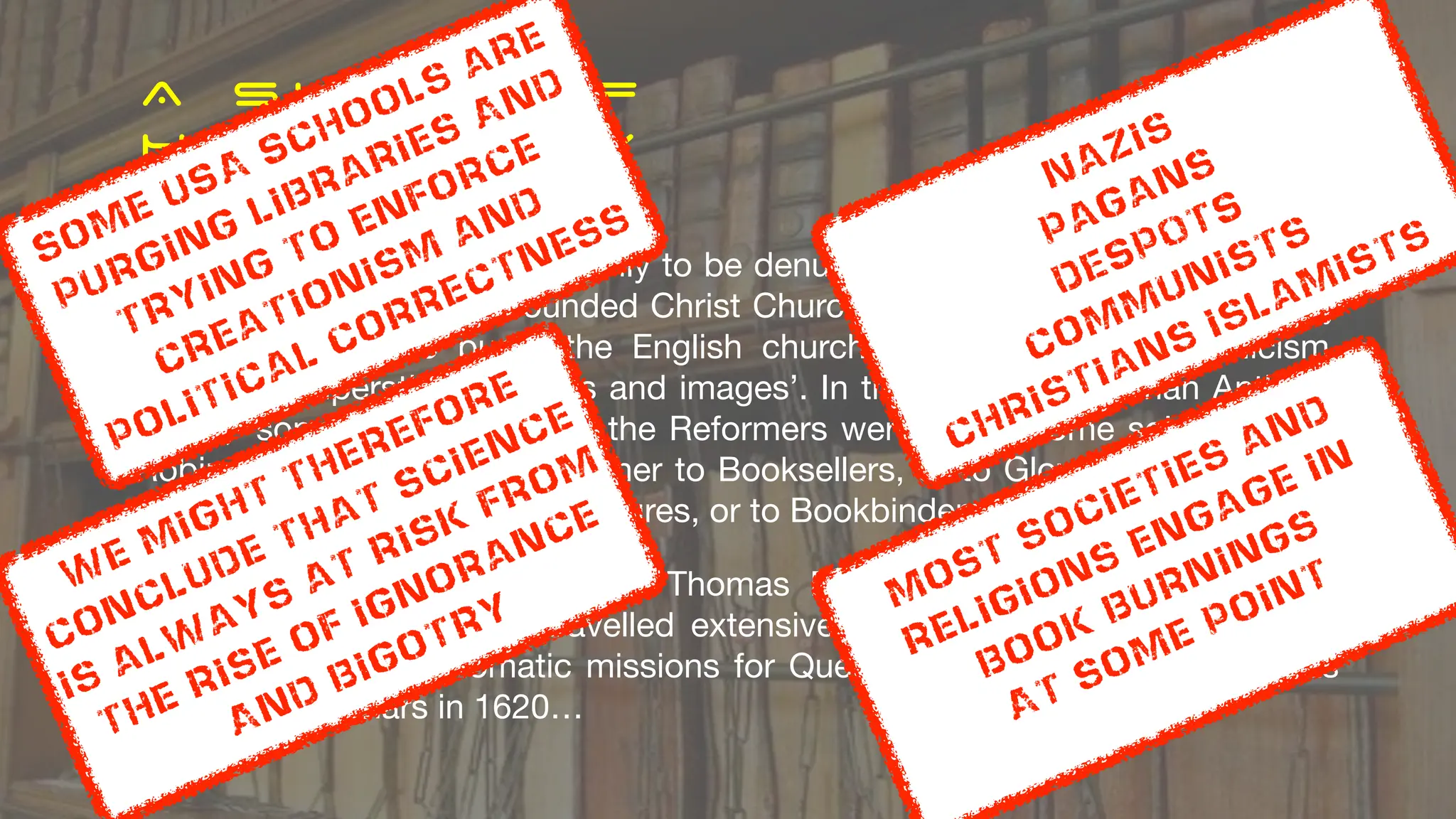 A S L I C E O F
H I S T O R Y
D e s t r u c t i o n o f w o r k s
The collection started ~1320 only to be denuded of books in 1550 by Richard
Cox, Dean of the newly-founded Christ Church. He acted under legislation by
King Edward VI to purge the English church of all traces of Catholicism,
including ‘superstitious books and images’. In the words of historian Anthony
Wood, ‘some books taken by the Reformers were burnt, some sold away for
Robin Hood’s pennyworths, either to Booksellers, or to Glovers to press their
gloves, or Taylors to make measures, or to Bookbinders to cover books….
The library was rescued by Sir Thomas Bodley (1545–1613), a Fellow of
Merton College who had travelled extensively in Europe between 1585 and
1596 engaged in diplomatic missions for Queen Elizabeth I…The library was
opened to scholars in 1620…
Most societies and
Religions engage in
book burnings
At some point
Nazis
Pagans
DESPOTS
communists
Christians islamists
some USA Schools are
Purging libraries And
trying to enforce
Creationism
and
Political correctness
We might therefore
conclude that science
Is always at risk from
the rise of ignorance
And bigotry
 