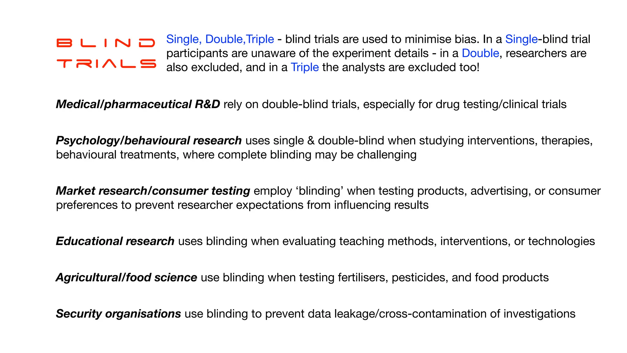 B l i n d
Trials
Single, Double,Triple - blind trials are used to minimise bias. In a Single-blind trial
participants are unaware of the experiment details - in a Double, researchers are
also excluded, and in a Triple the analysts are excluded too!
Medical/pharmaceutical R&D rely on double-blind trials, especially for drug testing/clinical trials
Psychology/behavioural research uses single & double-blind when studying interventions, therapies,
behavioural treatments, where complete blinding may be challenging
Market research/consumer testing employ ‘blinding’ when testing products, advertising, or consumer
preferences to prevent researcher expectations from in
fl
uencing results
Educational research uses blinding when evaluating teaching methods, interventions, or technologies
Agricultural/food science use blinding when testing fertilisers, pesticides, and food products
Security organisations use blinding to prevent data leakage/cross-contamination of investigations
 