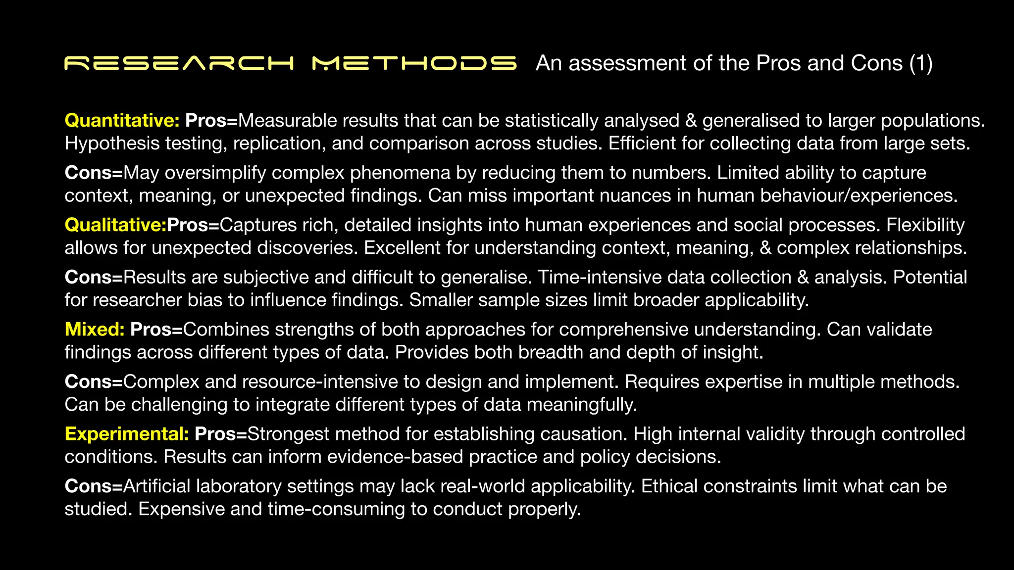 Research MethodS An assessment of the Pros and Cons (1)
Quantitative: Pros=Measurable results that can be statistically analysed & generalised to larger populations.
Hypothesis testing, replication, and comparison across studies. E
ffi
cient for collecting data from large sets.
Cons=May oversimplify complex phenomena by reducing them to numbers. Limited ability to capture
context, meaning, or unexpected
fi
ndings. Can miss important nuances in human behaviour/experiences.
Qualitative:Pros=Captures rich, detailed insights into human experiences and social processes. Flexibility
allows for unexpected discoveries. Excellent for understanding context, meaning, & complex relationships.
Cons=Results are subjective and di
ffi
cult to generalise. Time-intensive data collection & analysis. Potential
for researcher bias to in
fl
uence
fi
ndings. Smaller sample sizes limit broader applicability.
Mixed: Pros=Combines strengths of both approaches for comprehensive understanding. Can validate
fi
ndings across di
ff
erent types of data. Provides both breadth and depth of insight.
Cons=Complex and resource-intensive to design and implement. Requires expertise in multiple methods.
Can be challenging to integrate di
ff
erent types of data meaningfully.
Experimental: Pros=Strongest method for establishing causation. High internal validity through controlled
conditions. Results can inform evidence-based practice and policy decisions.
Cons=Arti
fi
cial laboratory settings may lack real-world applicability. Ethical constraints limit what can be
studied. Expensive and time-consuming to conduct properly.
 