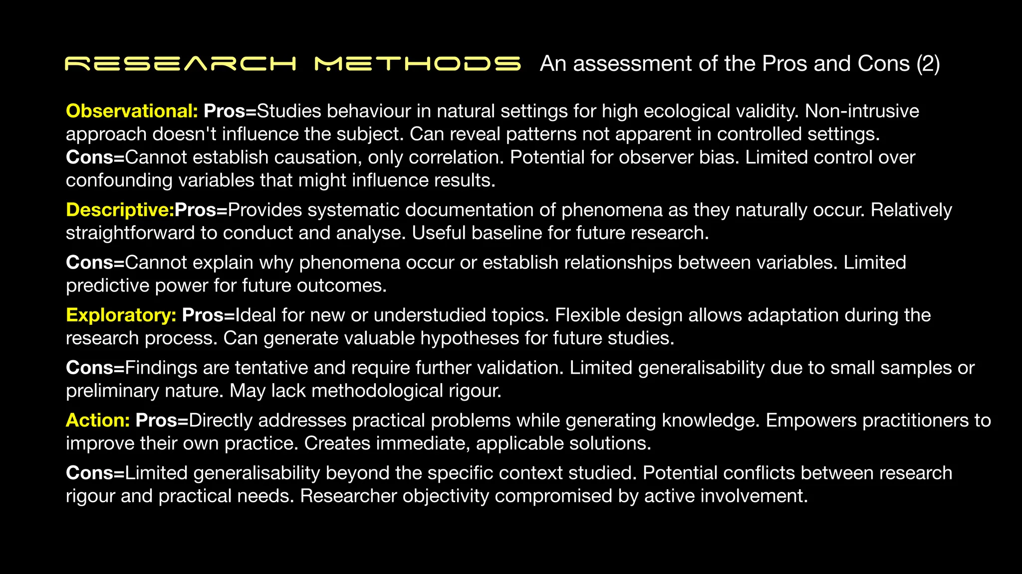 Research MethodS An assessment of the Pros and Cons (2)
Observational: Pros=Studies behaviour in natural settings for high ecological validity. Non-intrusive
approach doesn't in
fl
uence the subject. Can reveal patterns not apparent in controlled settings.
Cons=Cannot establish causation, only correlation. Potential for observer bias. Limited control over
confounding variables that might in
fl
uence results.
Descriptive:Pros=Provides systematic documentation of phenomena as they naturally occur. Relatively
straightforward to conduct and analyse. Useful baseline for future research.
Cons=Cannot explain why phenomena occur or establish relationships between variables. Limited
predictive power for future outcomes.
Exploratory: Pros=Ideal for new or understudied topics. Flexible design allows adaptation during the
research process. Can generate valuable hypotheses for future studies.
Cons=Findings are tentative and require further validation. Limited generalisability due to small samples or
preliminary nature. May lack methodological rigour.
Action: Pros=Directly addresses practical problems while generating knowledge. Empowers practitioners to
improve their own practice. Creates immediate, applicable solutions.
Cons=Limited generalisability beyond the speci
fi
c context studied. Potential con
fl
icts between research
rigour and practical needs. Researcher objectivity compromised by active involvement.
 