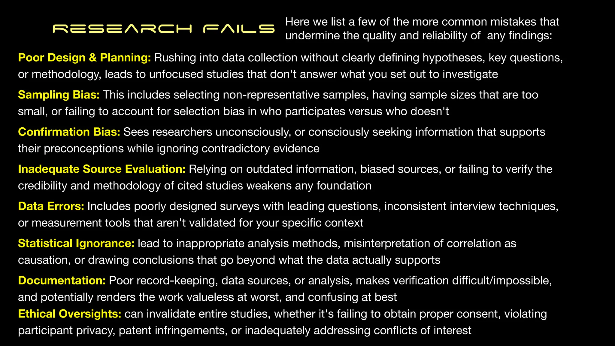 Research Fails
Poor Design & Planning: Rushing into data collection without clearly de
fi
ning hypotheses, key questions,
or methodology, leads to unfocused studies that don't answer what you set out to investigate
Sampling Bias: This includes selecting non-representative samples, having sample sizes that are too
small, or failing to account for selection bias in who participates versus who doesn't
Con
fi
rmation Bias: Sees researchers unconsciously, or consciously seeking information that supports
their preconceptions while ignoring contradictory evidence
Inadequate Source Evaluation: Relying on outdated information, biased sources, or failing to verify the
credibility and methodology of cited studies weakens any foundation
Data Errors: Includes poorly designed surveys with leading questions, inconsistent interview techniques,
or measurement tools that aren't validated for your speci
fi
c context
Statistical Ignorance: lead to inappropriate analysis methods, misinterpretation of correlation as
causation, or drawing conclusions that go beyond what the data actually supports
Documentation: Poor record-keeping, data sources, or analysis, makes veri
fi
cation di
ffi
cult/impossible,
and potentially renders the work valueless at worst, and confusing at best
Ethical Oversights: can invalidate entire studies, whether it's failing to obtain proper consent, violating
participant privacy, patent infringements, or inadequately addressing con
fl
icts of interest
Here we list a few of the more common mistakes that
undermine the quality and reliability of any
fi
ndings:
 