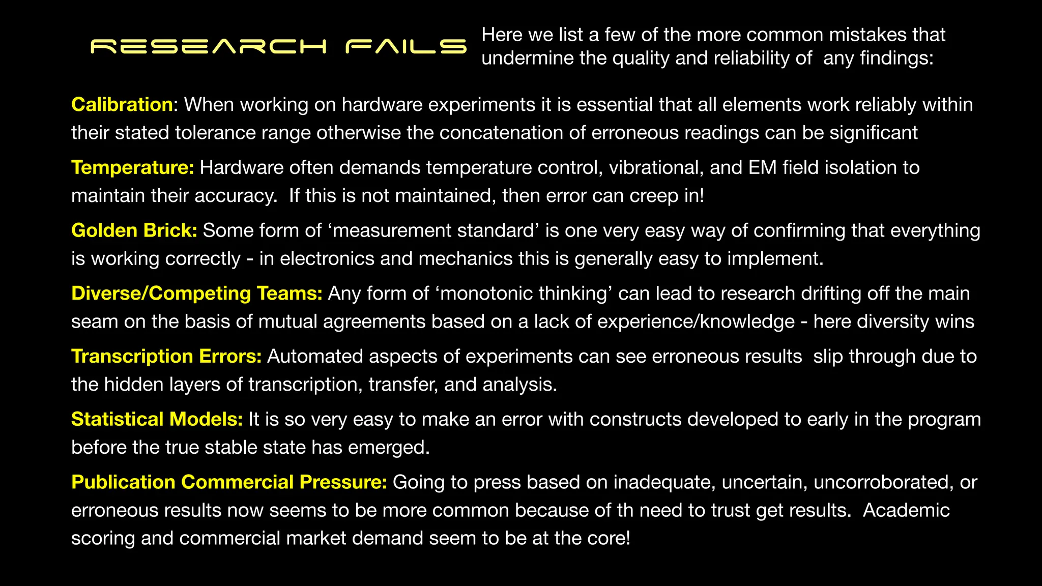 Research Fails
Calibration: When working on hardware experiments it is essential that all elements work reliably within
their stated tolerance range otherwise the concatenation of erroneous readings can be signi
fi
cant
Temperature: Hardware often demands temperature control, vibrational, and EM
fi
eld isolation to
maintain their accuracy. If this is not maintained, then error can creep in!
Golden Brick: Some form of ‘measurement standard’ is one very easy way of con
fi
rming that everything
is working correctly - in electronics and mechanics this is generally easy to implement.
Diverse/Competing Teams: Any form of ‘monotonic thinking’ can lead to research drifting o
ff
the main
seam on the basis of mutual agreements based on a lack of experience/knowledge - here diversity wins
Transcription Errors: Automated aspects of experiments can see erroneous results slip through due to
the hidden layers of transcription, transfer, and analysis.
Statistical Models: It is so very easy to make an error with constructs developed to early in the program
before the true stable state has emerged.
Publication Commercial Pressure: Going to press based on inadequate, uncertain, uncorroborated, or
erroneous results now seems to be more common because of th need to trust get results. Academic
scoring and commercial market demand seem to be at the core!
Here we list a few of the more common mistakes that
undermine the quality and reliability of any
fi
ndings:
 