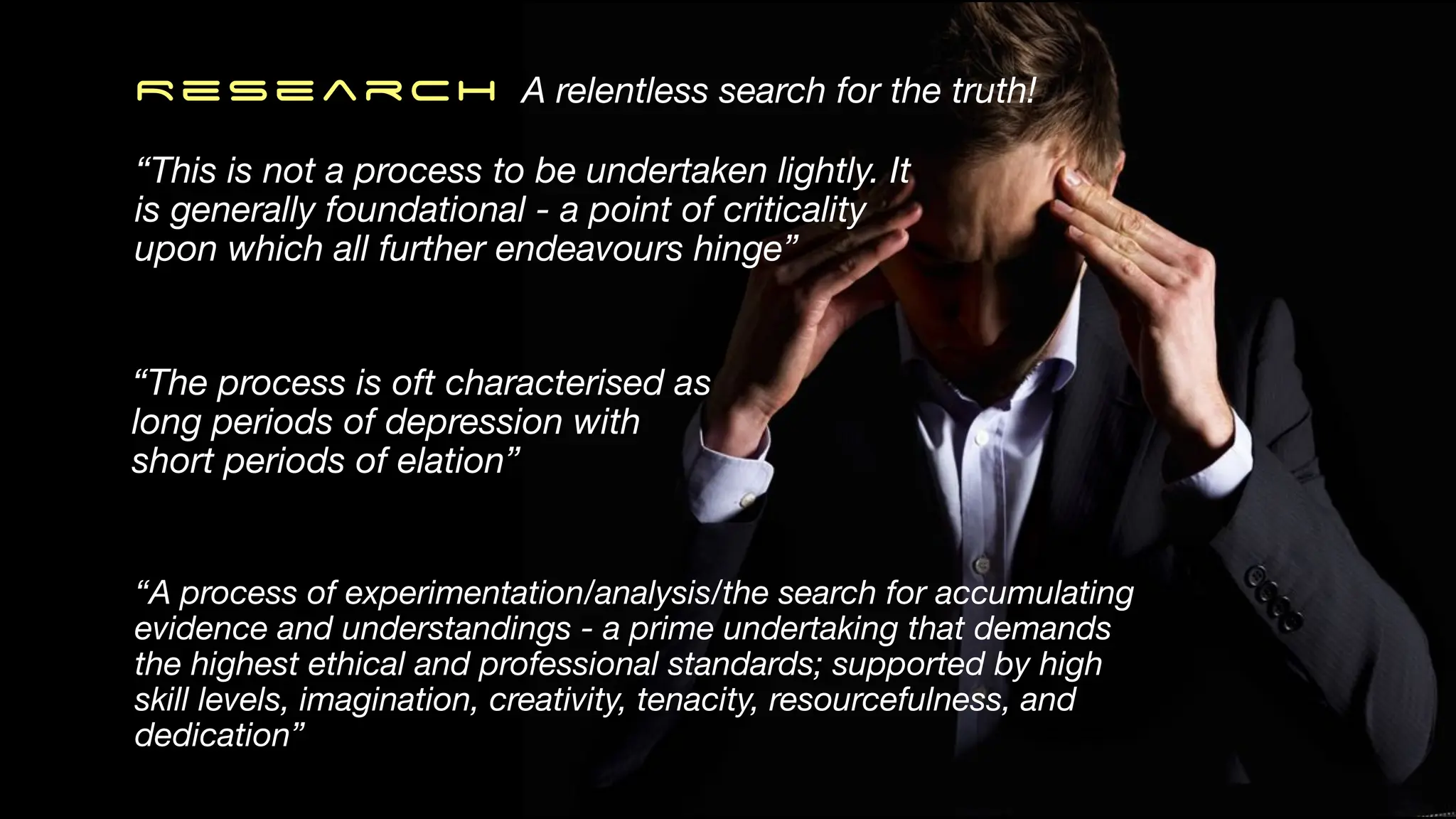 ReSearch A relentless search for the truth!
“The process is oft characterised as
long periods of depression with
short periods of elation”
“A process of experimentation/analysis/the search for accumulating
evidence and understandings - a prime undertaking that demands
the highest ethical and professional standards; supported by high
skill levels, imagination, creativity, tenacity, resourcefulness, and
dedication”
“This is not a process to be undertaken lightly. It
is generally foundational - a point of criticality
upon which all further endeavours hinge”
 