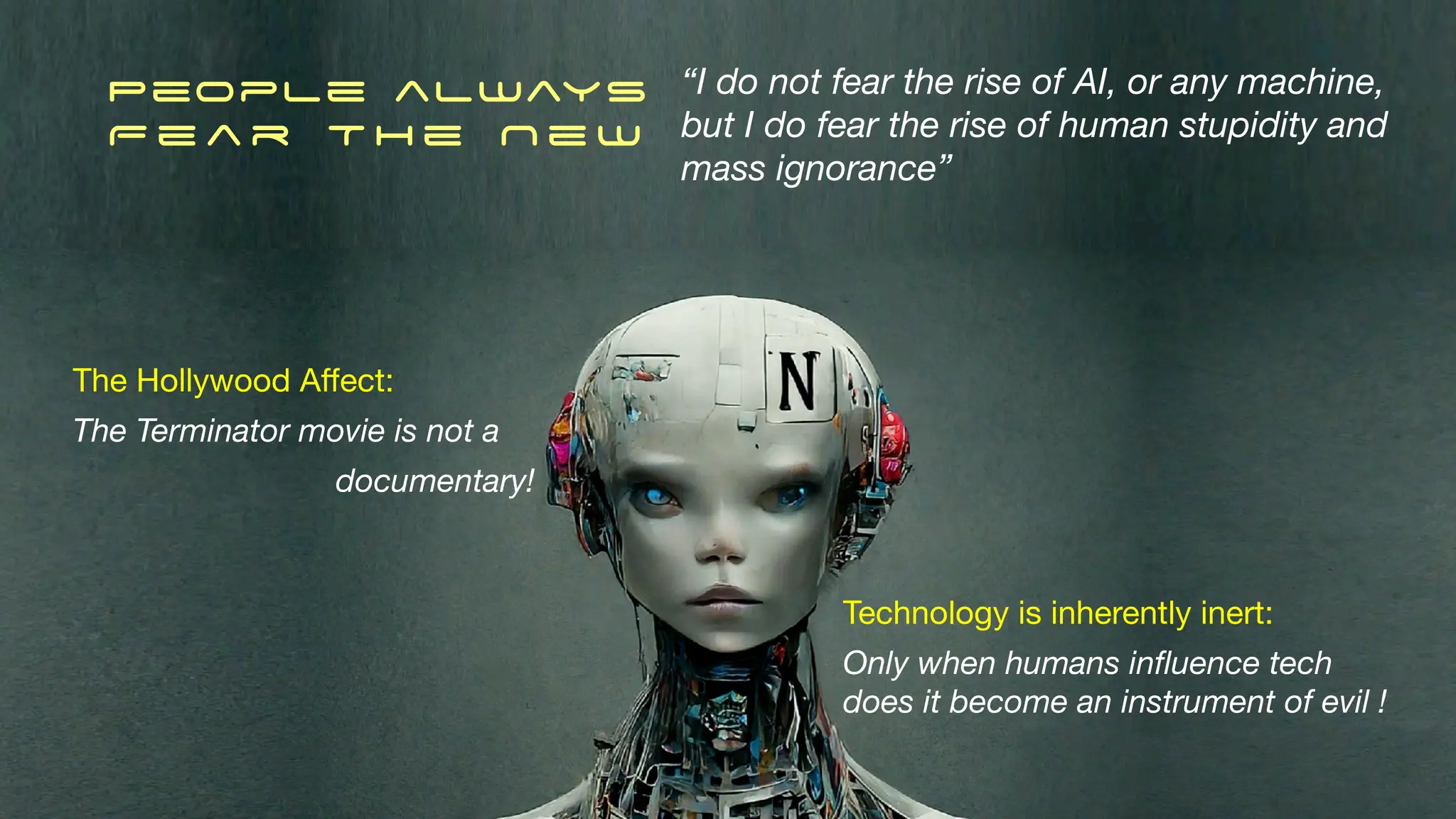 People always
F e a r T h e N e w
“I do not fear the rise of AI, or any machine,
but I do fear the rise of human stupidity and
mass ignorance”
The Hollywood A
ff
ect:
The Terminator movie is not a
documentary!
Technology is inherently inert:
Only when humans in
fl
uence tech
does it become an instrument of evil !
 
