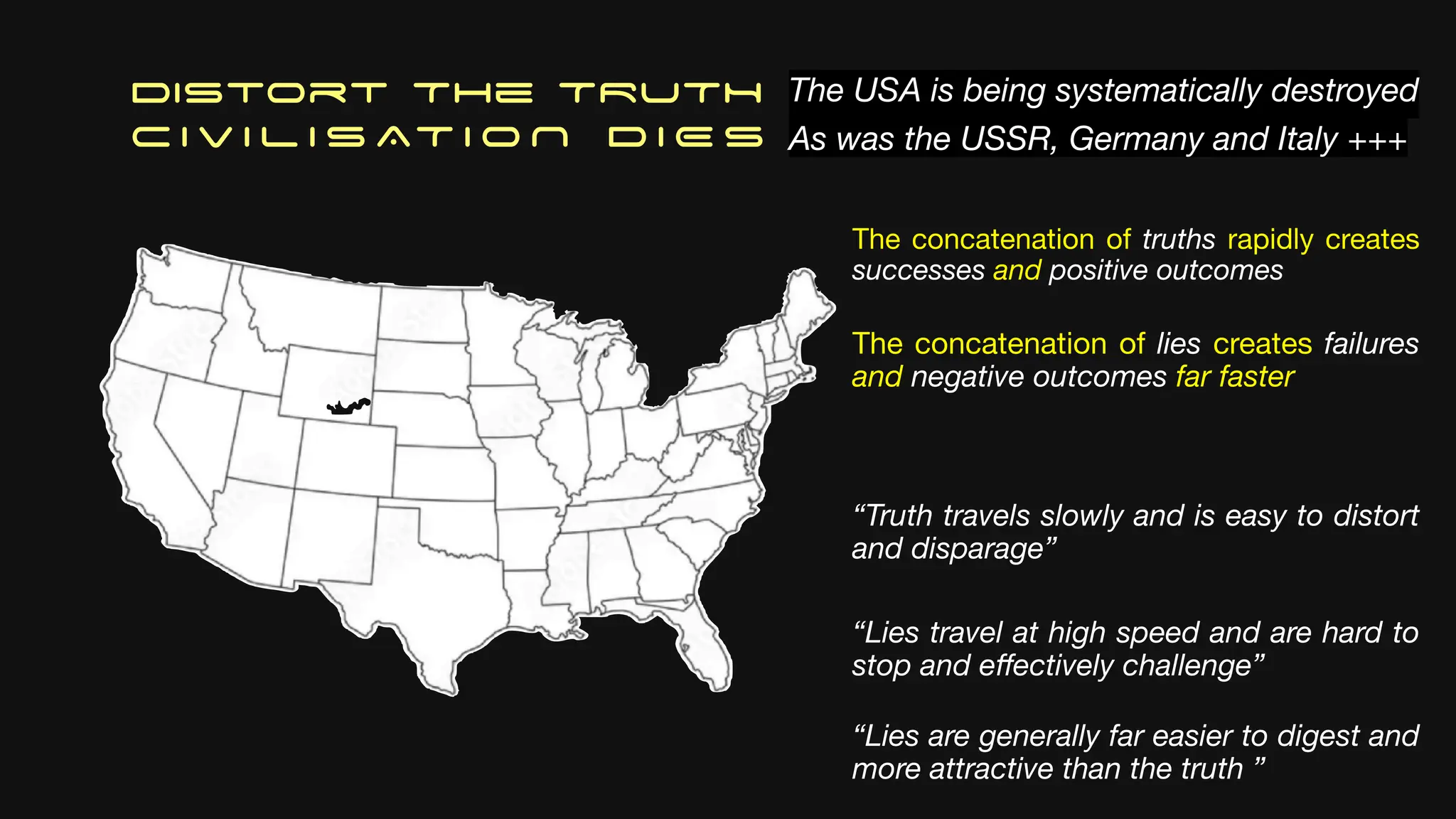 Distort The TRUTH
C I V I L I S AT I O N D I E S
The USA is being systematically destroyed
As was the USSR, Germany and Italy +++
The concatenation of truths rapidly creates
successes and positive outcomes
The concatenation of lies creates failures
and negative outcomes far faster
“Truth travels slowly and is easy to distort
and disparage”
“Lies travel at high speed and are hard to
stop and e
ff
ectively challenge”
“Lies are generally far easier to digest and
more attractive than the truth ”
 