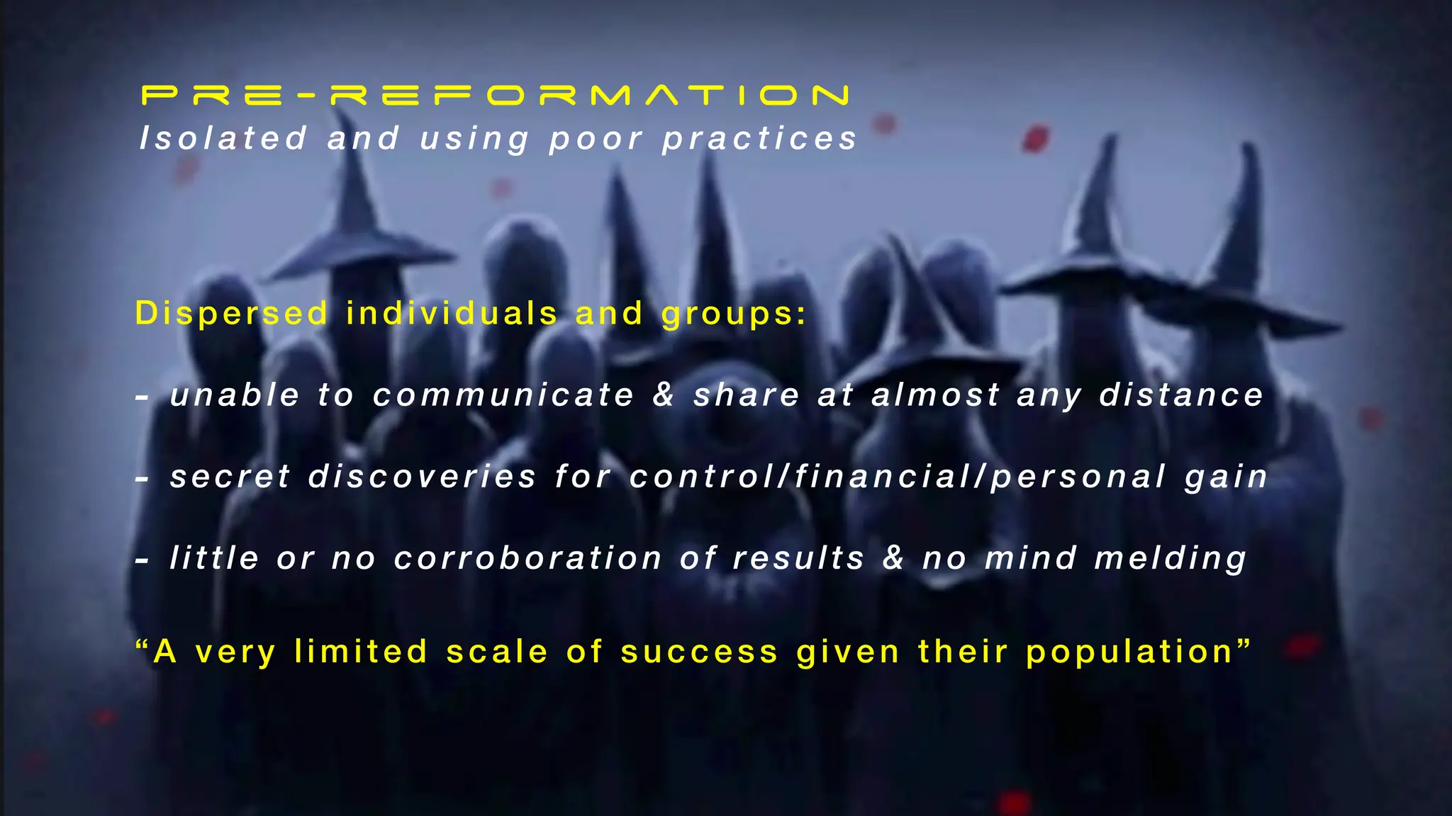 Dispersed individuals and groups:
- unable t o communicate & share a t almost any distance
- secret d i s c o v e r i e s f o r c o n t r o l / f i n a n c i a l / p e r s o n a l g a i n
- little or no corroboration of results & no mind melding
“A very l imi ted scale of success give n the ir population”
P r e - r e f o r m at i o n
I s o l a t e d a n d u s i n g p o o r p r a c t i c e s
 