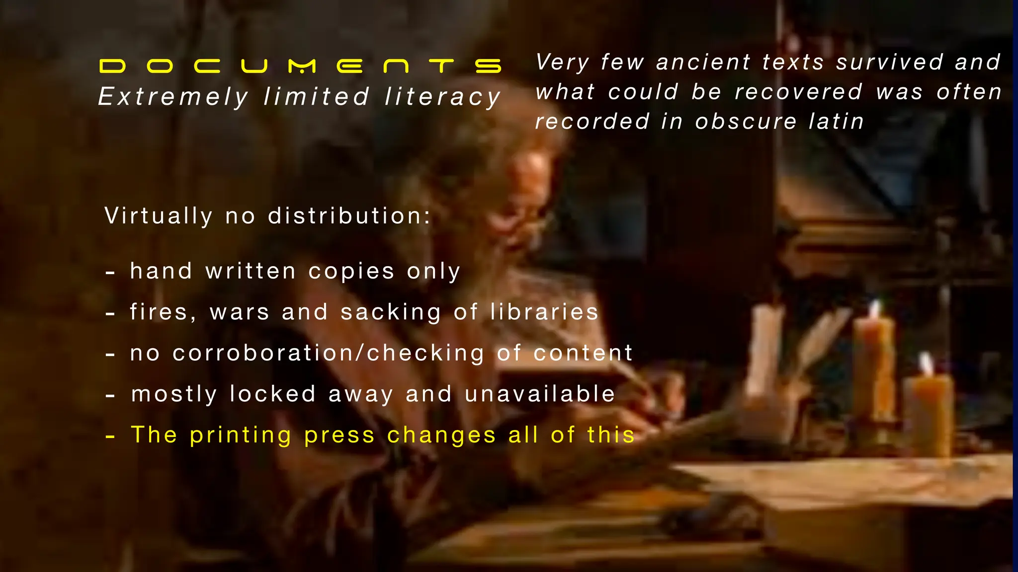 Virtually no distribution:
- hand written copies only
- fires, wars and sacking of libraries
- no corroboration/checking of content
- mostly locked away and unavailable
- The printing press changes all of this
D O C U M E N T s
E x t r e m e l y l i m i t e d l i t e r a c y
Very few ancient texts survived and
what could be recovered was often
recorded in obscure latin
 