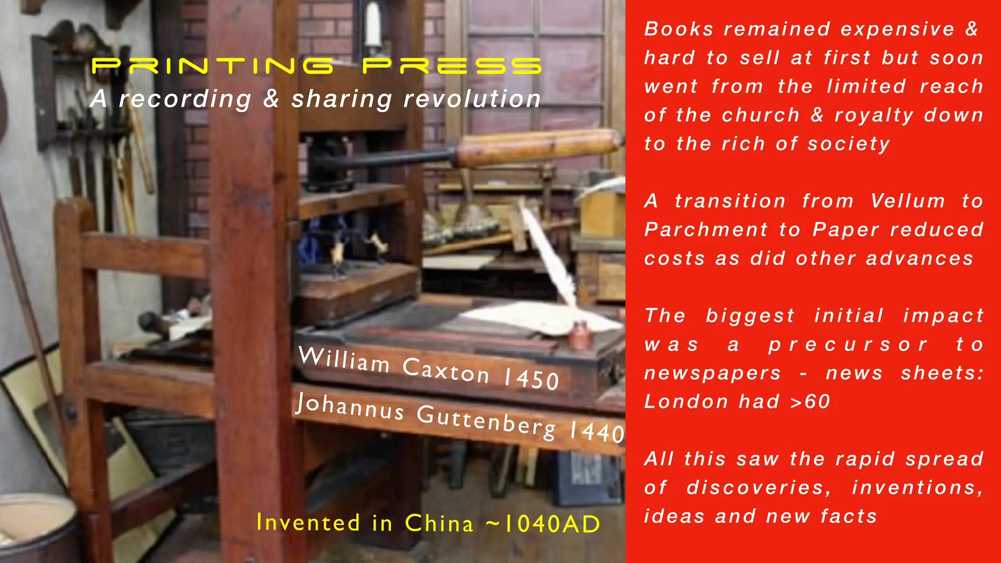 Printing Press
A recording & sharing revolution
Johannus Guttenberg 1440
William Caxton 1450
Books remained expensive &
hard to sell at first but soon
went from the limited reach
of the church & royalty down
to the rich of society
A transition from Vellum to
Parchment to Paper reduced
costs as did other advances
T h e b i g g e s t i n i t i a l i m p a c t
w a s a p r e c u r s o r t o
newspapers - news sheets:
London had >60
All this saw the rapid spread
o f d i s c o v e r i e s , i n v e n t i o n s ,
ideas and new facts
Invented in China ~1040AD
 