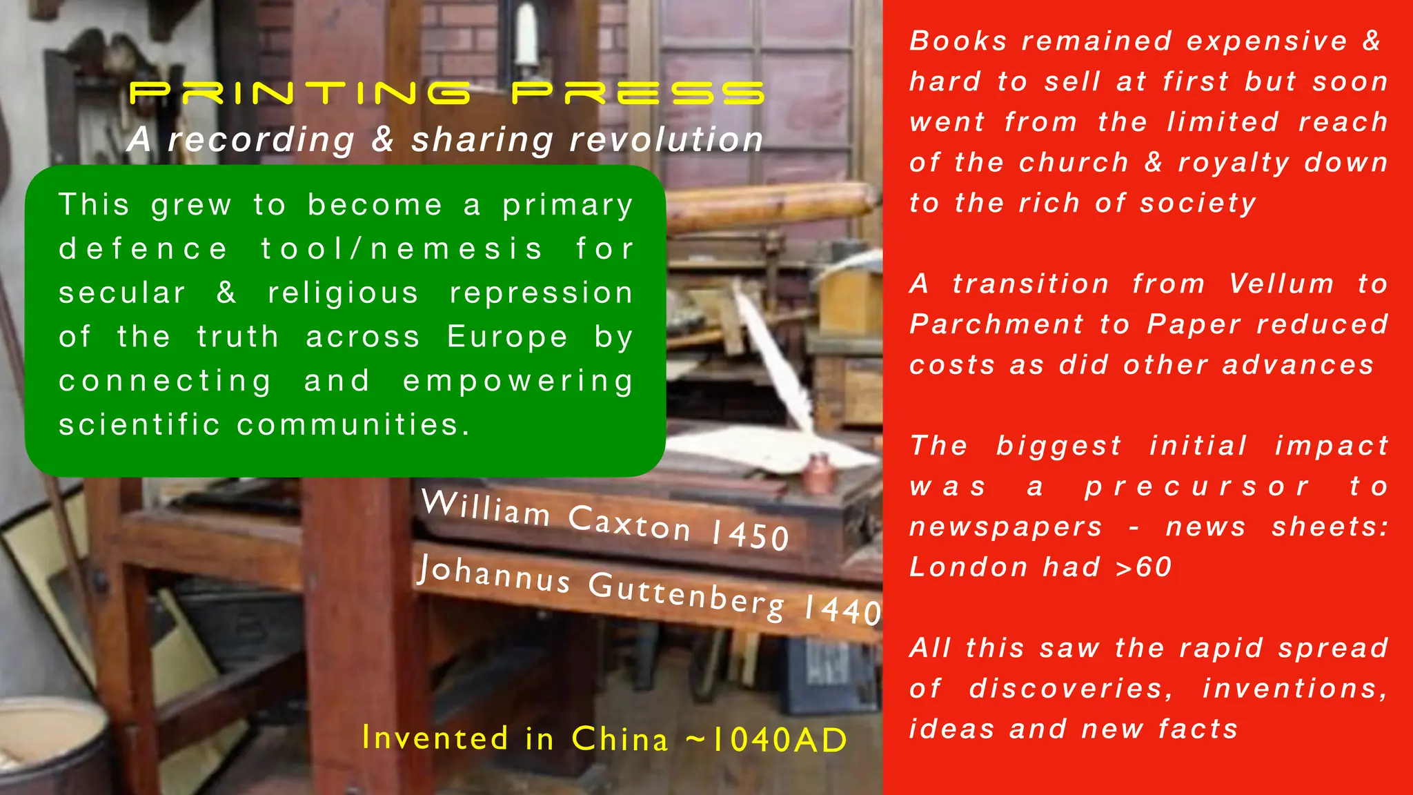 Printing Press
A recording & sharing revolution
Johannus Guttenberg 1440
William Caxton 1450
Books remained expensive &
hard to sell at first but soon
went from the limited reach
of the church & royalty down
to the rich of society
A transition from Vellum to
Parchment to Paper reduced
costs as did other advances
T h e b i g g e s t i n i t i a l i m p a c t
w a s a p r e c u r s o r t o
newspapers - news sheets:
London had >60
All this saw the rapid spread
o f d i s c o v e r i e s , i n v e n t i o n s ,
ideas and new facts
This grew to become a primary
d e f e n c e t o o l / n e m e s i s f o r
secular & religious repression
of the truth across Europe by
c o n n e c t i n g a n d e m p o w e r i n g
scientific communities.
Invented in China ~1040AD
 