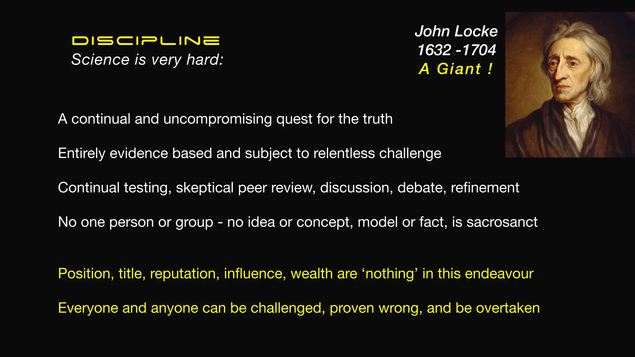 Discipline
Science is very hard:
A continual and uncompromising quest for the truth
Entirely evidence based and subject to relentless challenge
Continual testing, skeptical peer review, discussion, debate, re
fi
nement
No one person or group - no idea or concept, model or fact, is sacrosanct
Position, title, reputation, in
fl
uence, wealth are ‘nothing’ in this endeavour
Everyone and anyone can be challenged, proven wrong, and be overtaken
John Locke
1632 -1704
A Giant !
 