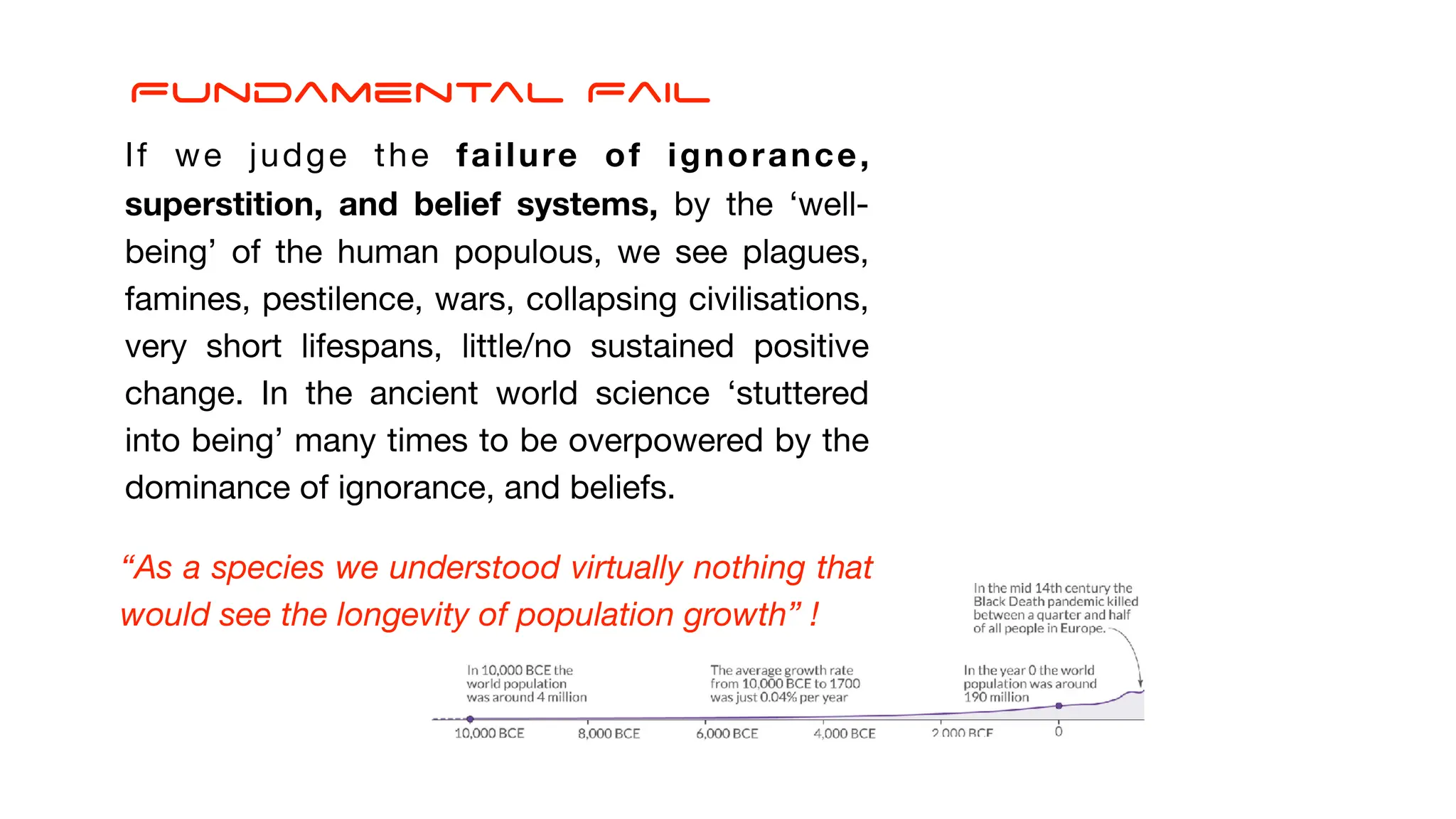 If we judge the failure of ignorance,
superstition, and belief systems, by the ‘well-
being’ of the human populous, we see plagues,
famines, pestilence, wars, collapsing civilisations,
very short lifespans, little/no sustained positive
change. In the ancient world science ‘stuttered
into being’ many times to be overpowered by the
dominance of ignorance, and beliefs.
“As a species we understood virtually nothing that
would see the longevity of population growth” !
Fundamental Fail
 