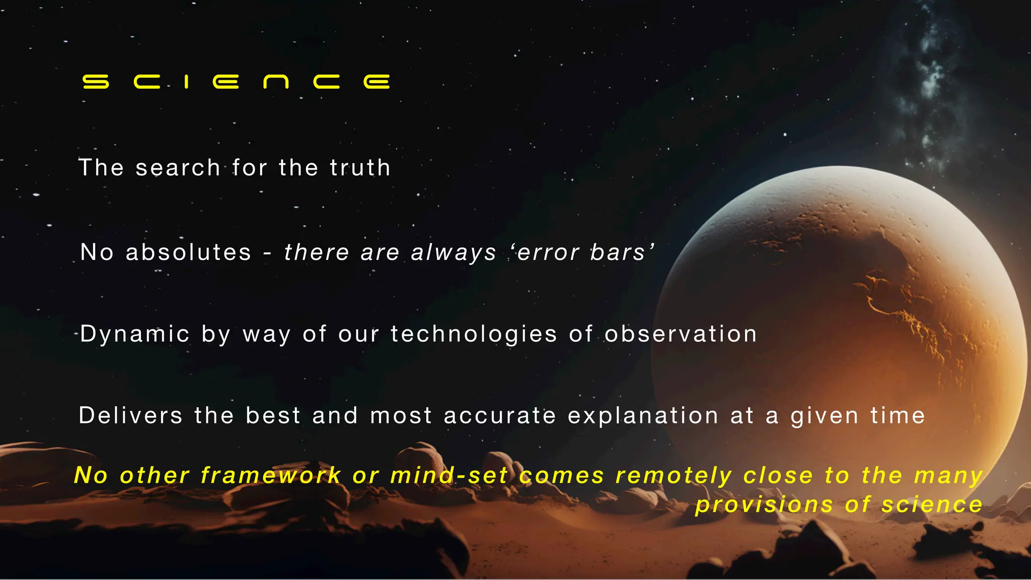 Dynamic by way of our technologies of observation
No absolutes - there are always ‘error bars’
The search for the truth
S C I E N C E
Delivers the best and most accurate explanation at a given time
No other framework or mind-set comes remotely close to the many
provisions of science
 