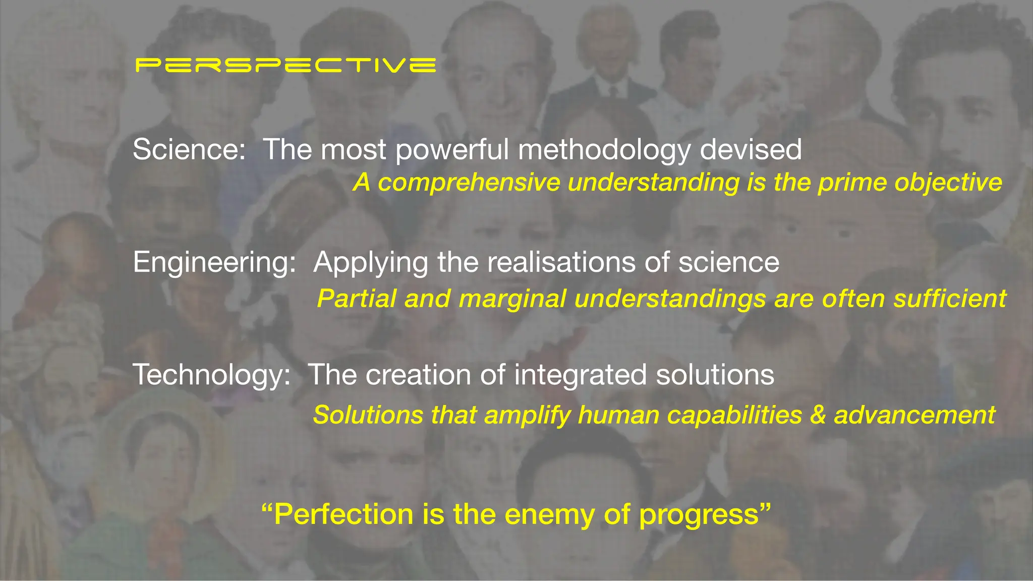Science: The most powerful methodology devised
Engineering: Applying the realisations of science
Technology: The creation of integrated solutions
A comprehensive understanding is the prime objective
Partial and marginal understandings are often sufficient
Solutions that amplify human capabilities & advancement
“Perfection is the enemy of progress”
Perspective
 